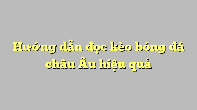 Hướng dẫn đọc kèo bóng đá châu Âu hiệu quả